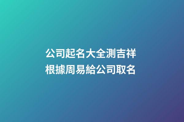 公司起名大全測吉祥 根據周易給公司取名